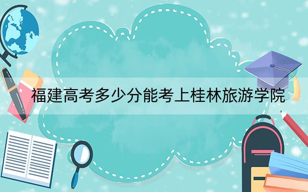 福建高考多少分能考上桂林旅游学院？2024年历史类473分 物理类506分