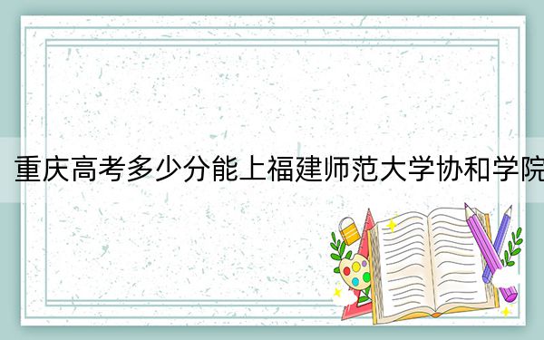 重庆高考多少分能上福建师范大学协和学院?附带近三年最低录取分数线