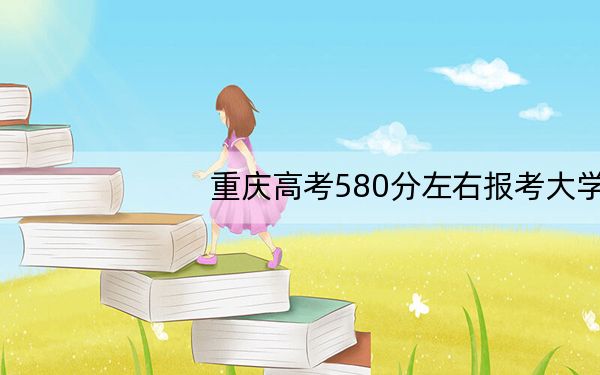 重庆高考580分左右报考大学都有哪些? 2024年录取最低分580的大学