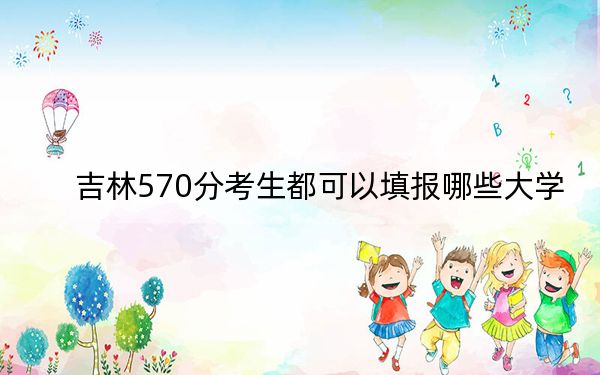 吉林570分考生都可以填报哪些大学?(供2025年考生参考)
