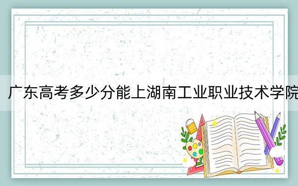 广东高考多少分能上湖南工业职业技术学院?附2022-2024年最低录取分数线