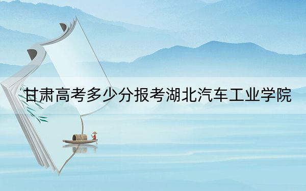 甘肃高考多少分报考湖北汽车工业学院?2024年历史类最低459分 物理类录取分485分