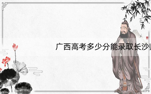 广西高考多少分能录取长沙师范学院？附2022-2024年最低录取分数线