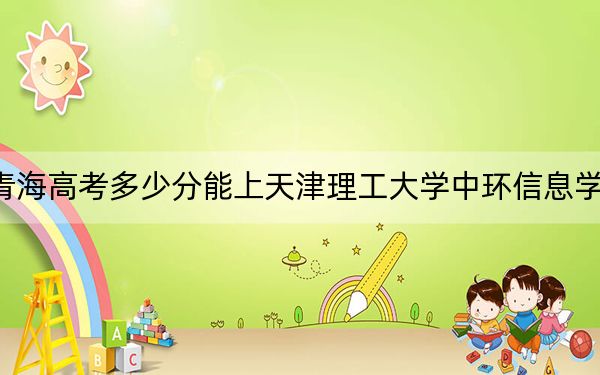 青海高考多少分能上天津理工大学中环信息学院？2024年文科录取分398分 理科最低339分
