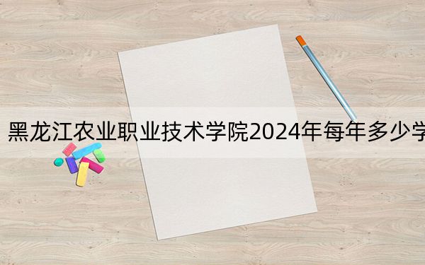 黑龙江农业职业技术学院2024年每年多少学费?每年6000元(供黑龙江考生参考)