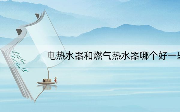电热水器和燃气热水器哪个好一些_电热水器和燃气热水器哪个好
