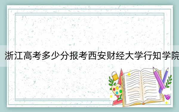 浙江高考多少分报考西安财经大学行知学院?附2022-2024年最低录取分数线