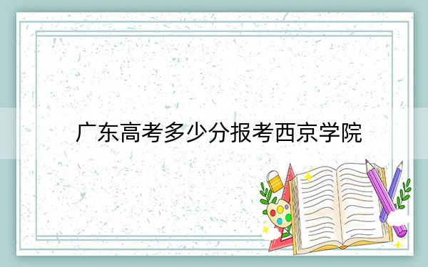 广东高考多少分报考西京学院?附2022-2024年最低录取分数线