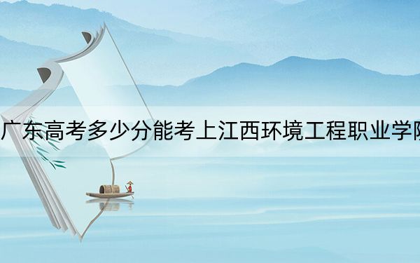 广东高考多少分能考上江西环境工程职业学院?2024年历史类352分 物理类录取分348分