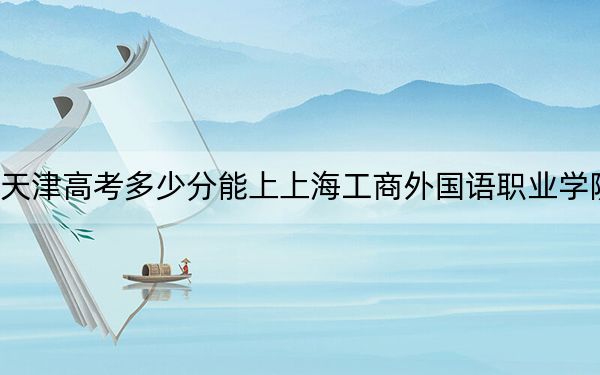 天津高考多少分能上上海工商外国语职业学院?2024年综合投档线164分