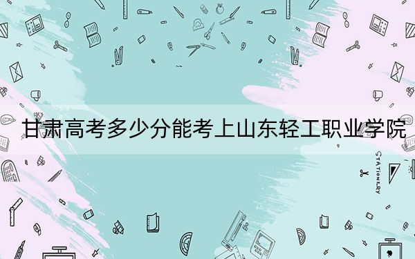 甘肃高考多少分能考上山东轻工职业学院?2024年历史类160分 物理类296分