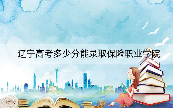 辽宁高考多少分能录取保险职业学院?附2022-2024年最低录取分数线