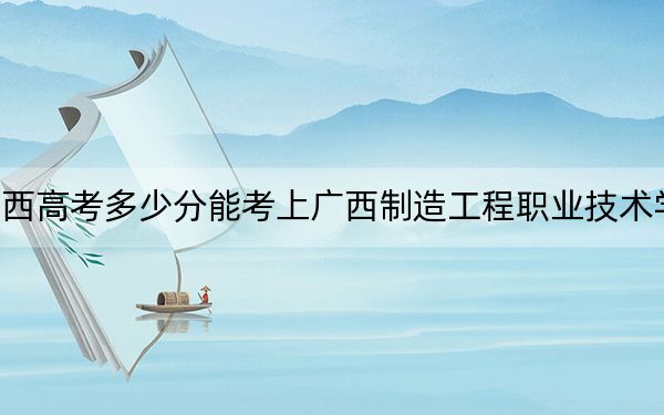 广西高考多少分能考上广西制造工程职业技术学院?2024年历史类最低290分 物理类最低311分
