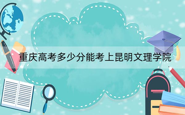 重庆高考多少分能考上昆明文理学院?2024年历史类录取分445分 物理类投档线449分