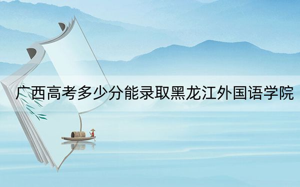 广西高考多少分能录取黑龙江外国语学院?2024年历史类409分 物理类投档线400分