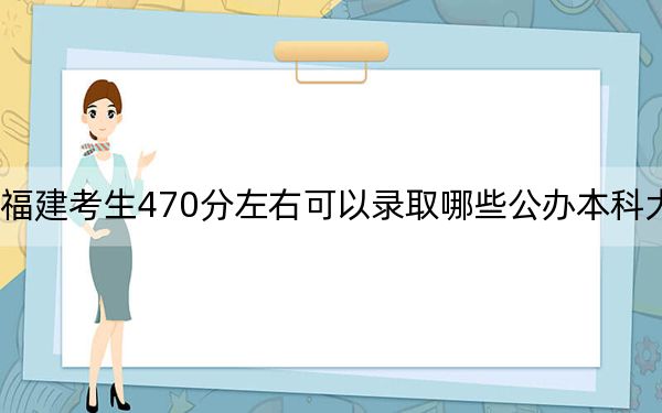 福建考生470分左右可以录取哪些公办本科大学? 2024年高考有33所最低分在470左右的大学