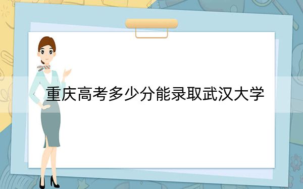 重庆高考多少分能录取武汉大学?2024年历史类投档线637分 物理类录取分638分
