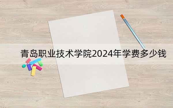 青岛职业技术学院2024年学费多少钱？每年4800元到12000元（各专业收费标准）