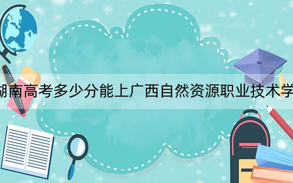 湖南高考多少分能上广西自然资源职业技术学院？附2022-2024年最低录取分数线
