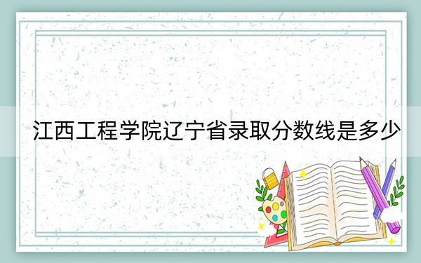 江西工程学院辽宁省录取分数线是多少?2025年辽宁考生参考