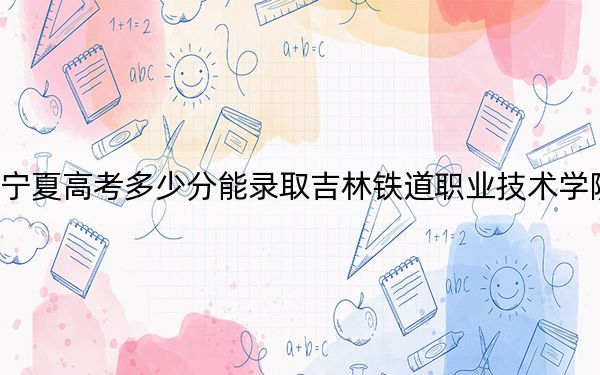 宁夏高考多少分能录取吉林铁道职业技术学院?附2022-2024年最低录取分数线