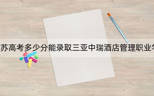江苏高考多少分能录取三亚中瑞酒店管理职业学院?2024年历史类220分 物理类录取分247分