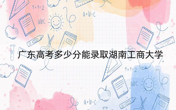 广东高考多少分能录取湖南工商大学?附2022-2024年最低录取分数线