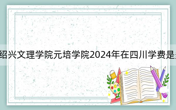 绍兴文理学院元培学院2024年在四川学费是多少？四川考生2025年参考