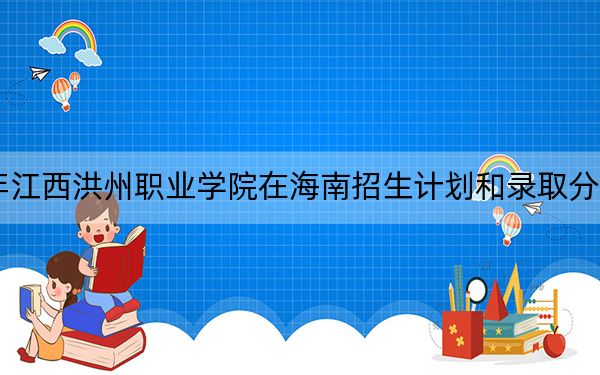 2024年江西洪州职业学院在海南招生计划和录取分数线是多少？海南考生2025年参考