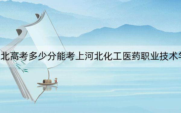 河北高考多少分能考上河北化工医药职业技术学院?2024年历史类投档线402分 物理类422分