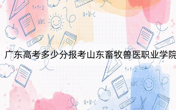 广东高考多少分报考山东畜牧兽医职业学院?附2022-2024年最低录取分数线