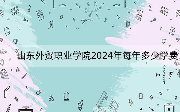 山东外贸职业学院2024年每年多少学费？每年4800元到5520元（供河北考生参考）