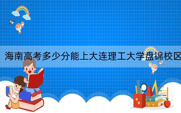 海南高考多少分能上大连理工大学盘锦校区?2024年最低录取分数线670分
