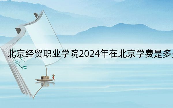 北京经贸职业学院2024年在北京学费是多少?北京考生2025年参考