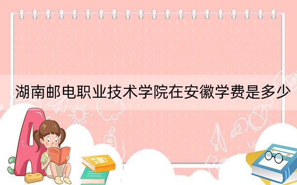 湖南邮电职业技术学院在安徽学费是多少?招生计划?录取分数线是多少?