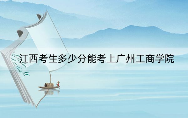 江西考生多少分能考上广州工商学院？附近三年最低院校投档线