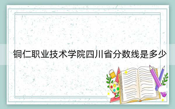 铜仁职业技术学院四川省分数线是多少？招生计划和学费是多少？