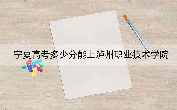 宁夏高考多少分能上泸州职业技术学院?附2022-2024年最低录取分数线