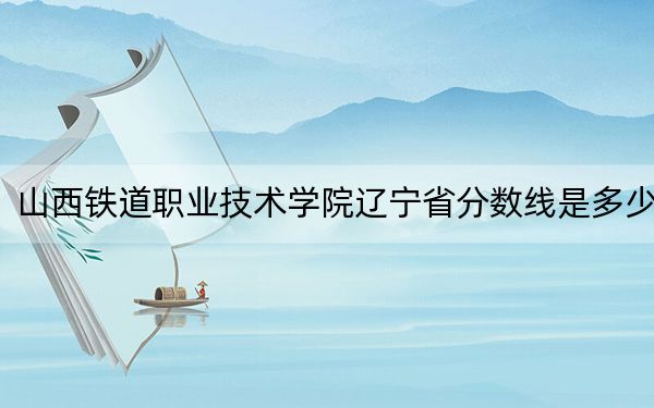 山西铁道职业技术学院辽宁省分数线是多少?2025年辽宁考生参考