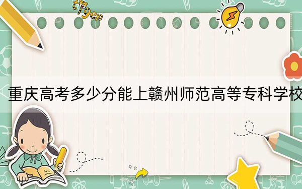 重庆高考多少分能上赣州师范高等专科学校?2024年历史类最低303分 物理类416分