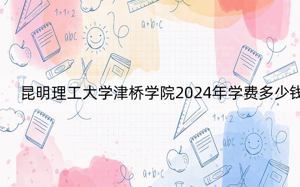 昆明理工大学津桥学院2024年学费多少钱?每年20000元到22000元(各专业收费标准)
