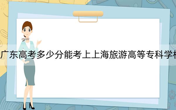 广东高考多少分能考上上海旅游高等专科学校?2024年历史类389分 物理类最低426分