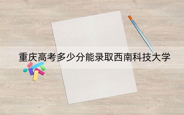 重庆高考多少分能录取西南科技大学？附2022-2024年最低录取分数线