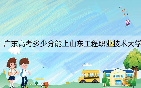 广东高考多少分能上山东工程职业技术大学?附2022-2024年最低录取分数线