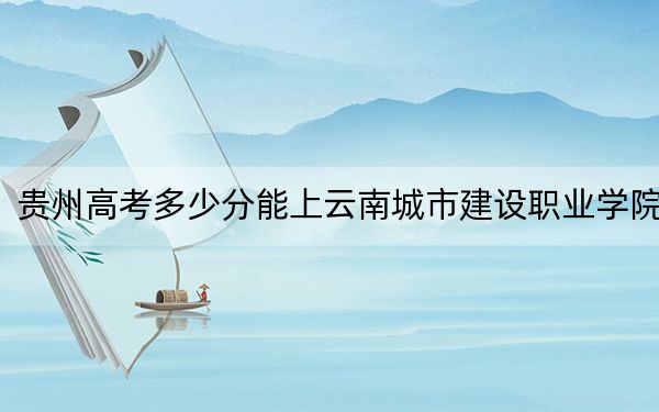 贵州高考多少分能上云南城市建设职业学院?附2022-2024年最低录取分数线