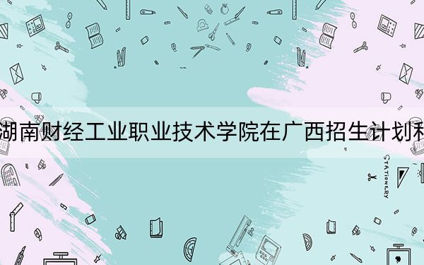 2024年湖南财经工业职业技术学院在广西招生计划和学费是多少?录取分数线是多少?