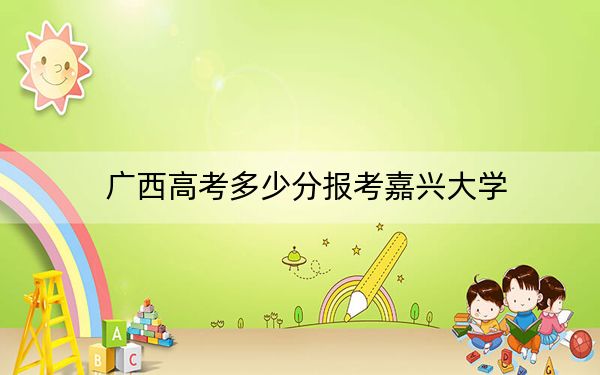 广西高考多少分报考嘉兴大学?2024年历史类最低535分 物理类510分