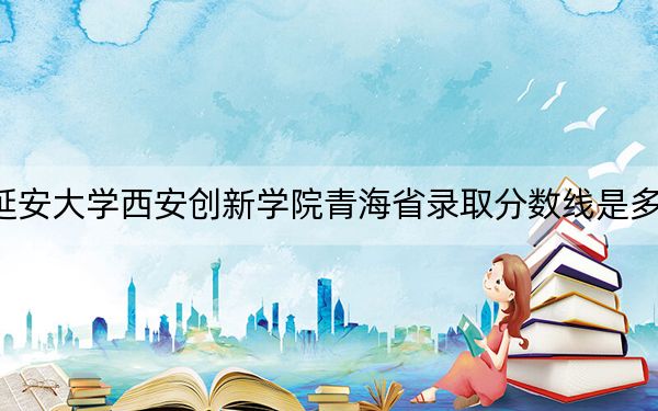 延安大学西安创新学院青海省录取分数线是多少?2025年青海考生参考