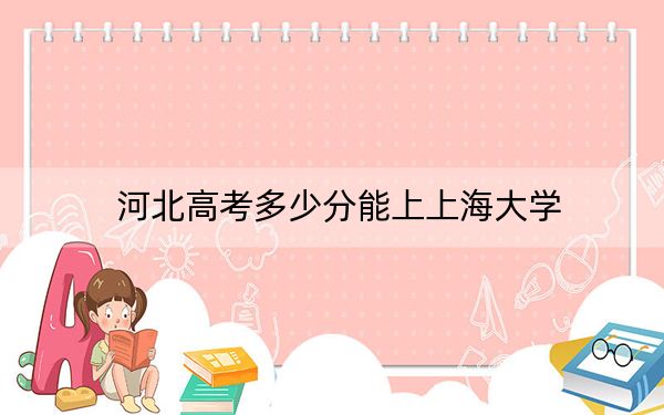 河北高考多少分能上上海大学？附带近三年最低录取分数线