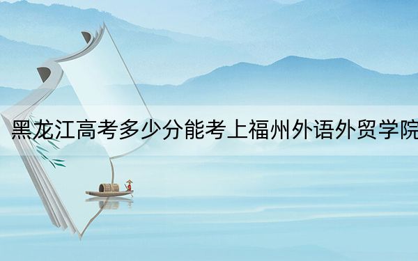 黑龙江高考多少分能考上福州外语外贸学院?2024年历史类最低414分 物理类最低362分